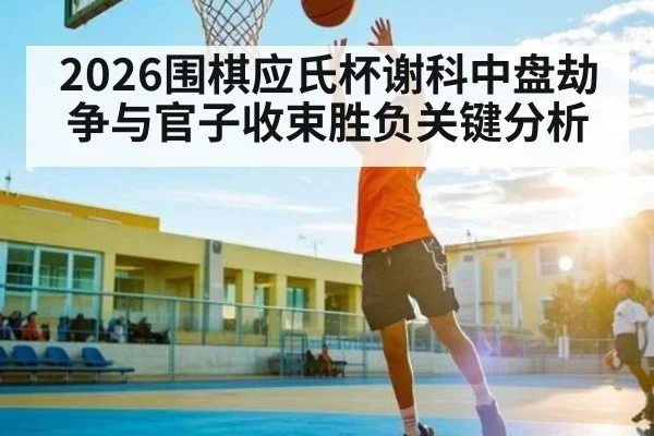 2026围棋应氏杯谢科中盘劫争与官子收束胜负关键分析 | williamhill